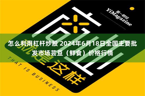 怎么利用杠杆炒股 2024年6月18日全国主要批发市场芸豆（鲜食）价格行情