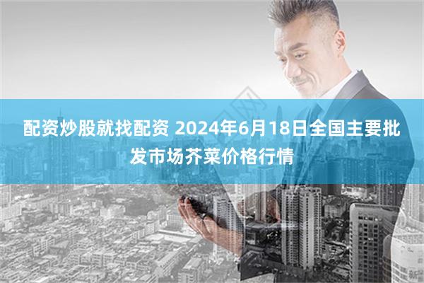 配资炒股就找配资 2024年6月18日全国主要批发市场芥菜价格行情