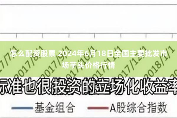 怎么配资股票 2024年6月18日全国主要批发市场芋头价格行情