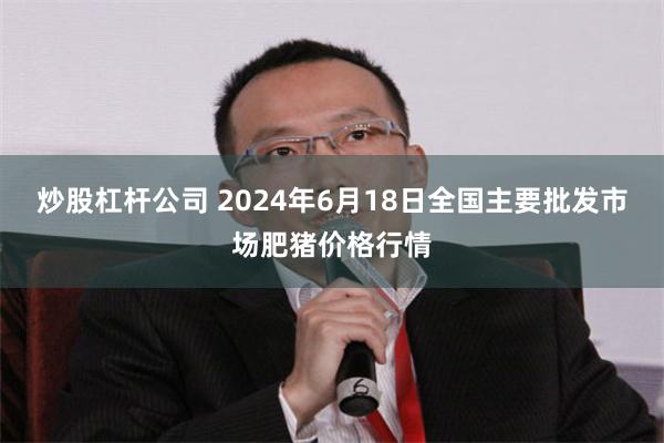 炒股杠杆公司 2024年6月18日全国主要批发市场肥猪价格行情