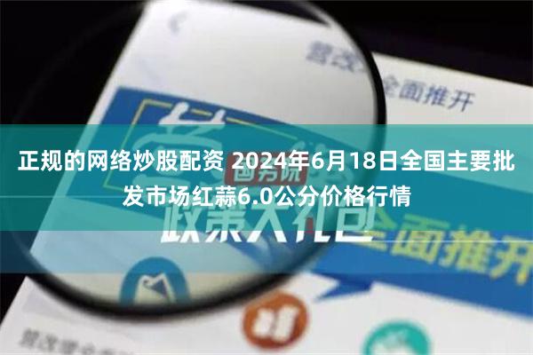 正规的网络炒股配资 2024年6月18日全国主要批发市场红蒜6.0公分价格行情