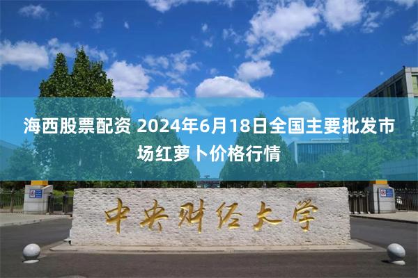 海西股票配资 2024年6月18日全国主要批发市场红萝卜价格行情