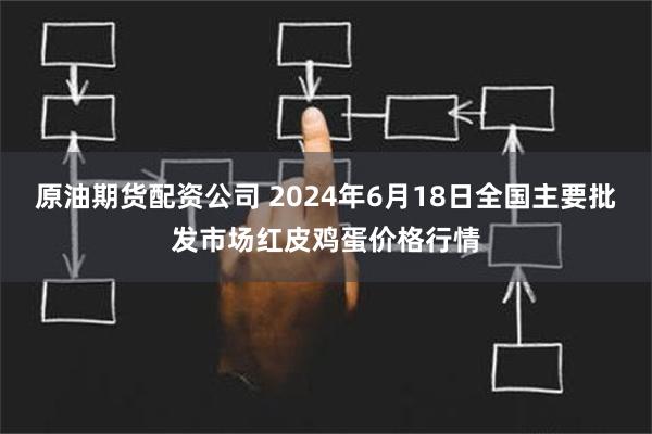 原油期货配资公司 2024年6月18日全国主要批发市场红皮鸡蛋价格行情