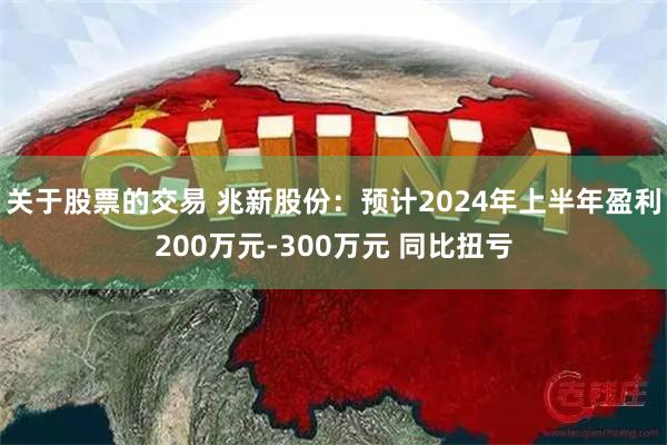 关于股票的交易 兆新股份：预计2024年上半年盈利200万元-300万元 同比扭亏