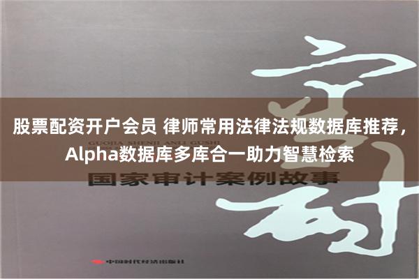 股票配资开户会员 律师常用法律法规数据库推荐，Alpha数据库多库合一助力智慧检索