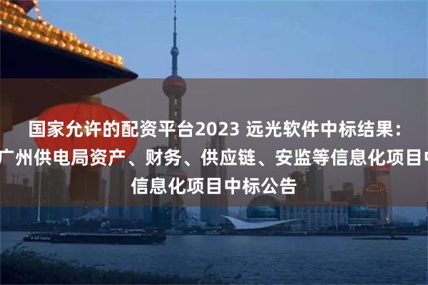 国家允许的配资平台2023 远光软件中标结果：2024年广州供电局资产、财务、供应链、安监等信息化项目中标公告