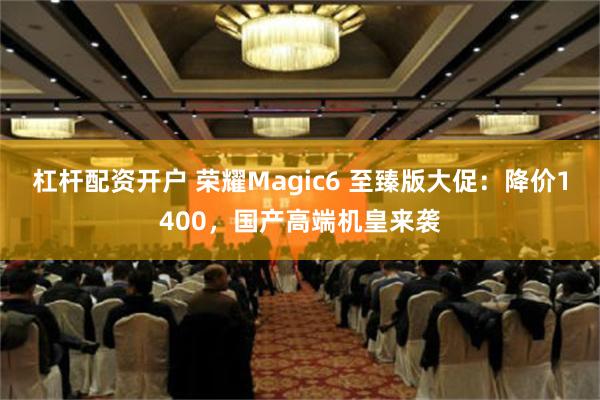 杠杆配资开户 荣耀Magic6 至臻版大促：降价1400，国产高端机皇来袭