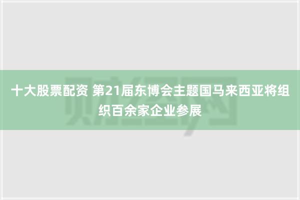 十大股票配资 第21届东博会主题国马来西亚将组织百余家企业参展