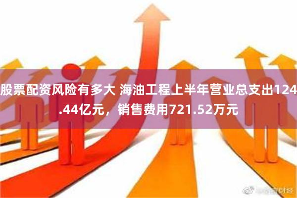 股票配资风险有多大 海油工程上半年营业总支出124.44亿元，销售费用721.52万元