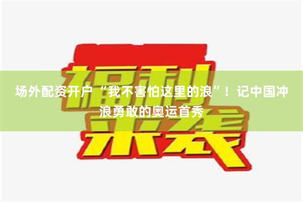 场外配资开户 “我不害怕这里的浪”！记中国冲浪勇敢的奥运首秀