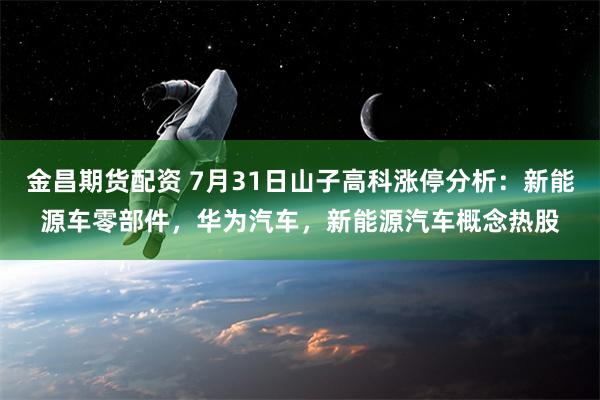 金昌期货配资 7月31日山子高科涨停分析：新能源车零部件，华为汽车，新能源汽车概念热股