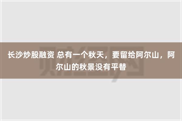 长沙炒股融资 总有一个秋天，要留给阿尔山，阿尔山的秋景没有平替