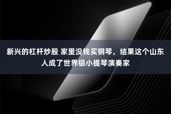 新兴的杠杆炒股 家里没钱买钢琴，结果这个山东人成了世界级小提琴演奏家