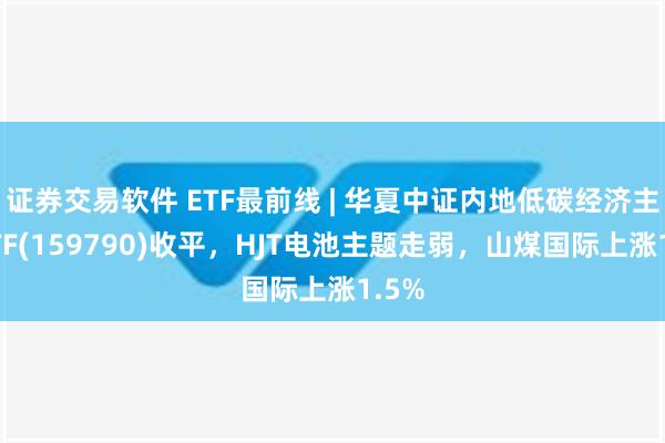 证券交易软件 ETF最前线 | 华夏中证内地低碳经济主题ETF(159790)收平，HJT电池主题走弱，山煤国际上涨1.5%