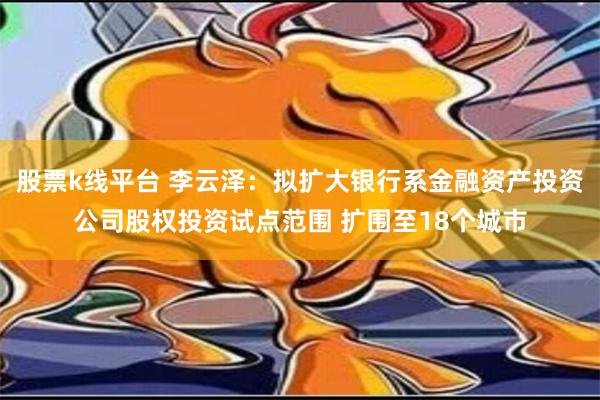 股票k线平台 李云泽：拟扩大银行系金融资产投资公司股权投资试点范围 扩围至18个城市