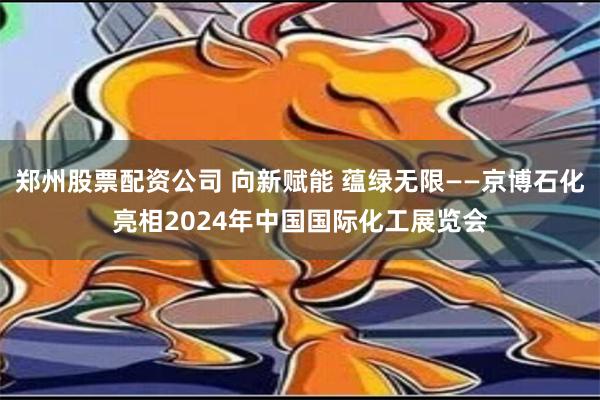 郑州股票配资公司 向新赋能 蕴绿无限——京博石化亮相2024年中国国际化工展览会