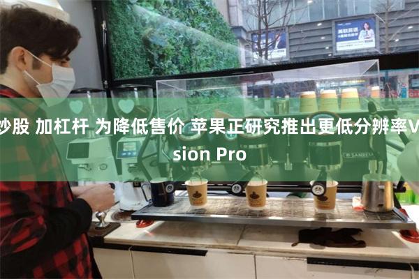 炒股 加杠杆 为降低售价 苹果正研究推出更低分辨率Vision Pro