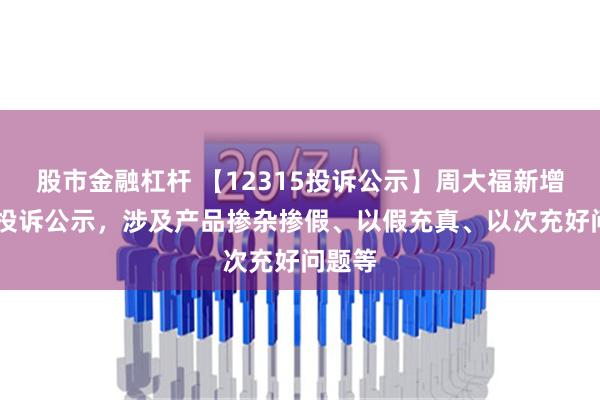 股市金融杠杆 【12315投诉公示】周大福新增13件投诉公示，涉及产品掺杂掺假、以假充真、以次充好问题等