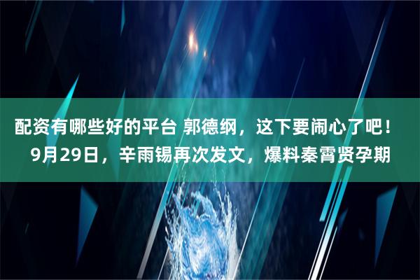 配资有哪些好的平台 郭德纲，这下要闹心了吧！ 9月29日，辛雨锡再次发文，爆料秦霄贤孕期