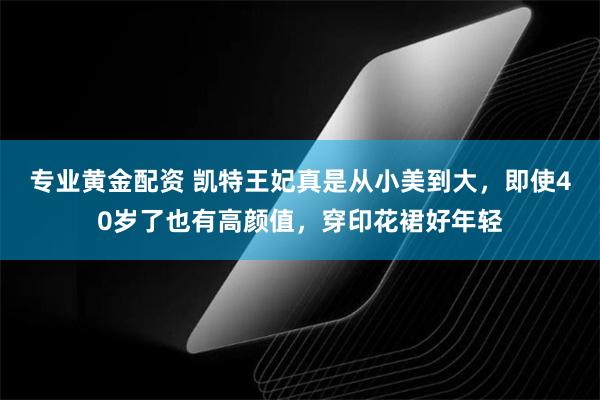 专业黄金配资 凯特王妃真是从小美到大，即使40岁了也有高颜值，穿印花裙好年轻