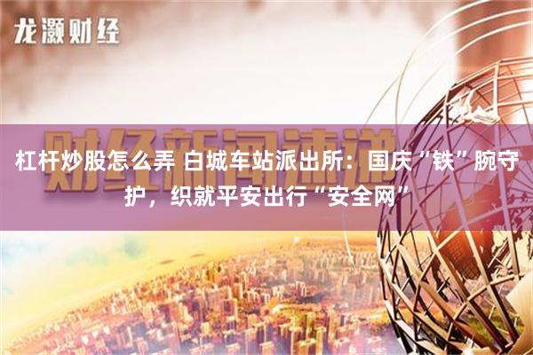 杠杆炒股怎么弄 白城车站派出所：国庆“铁”腕守护，织就平安出行“安全网”