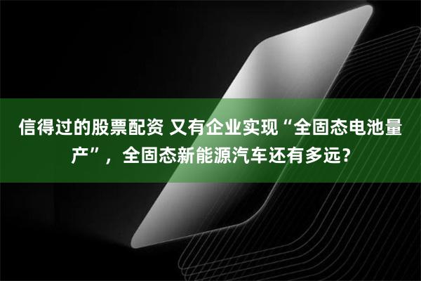 信得过的股票配资 又有企业实现“全固态电池量产”，全固态新能源汽车还有多远？