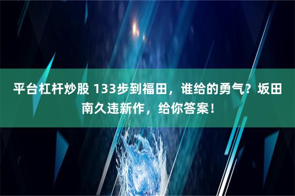 平台杠杆炒股 133步到福田，谁给的勇气？坂田南久违新作，给你答案！