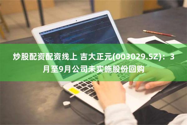 炒股配资配资线上 吉大正元(003029.SZ)：3月至9月公司未实施股份回购