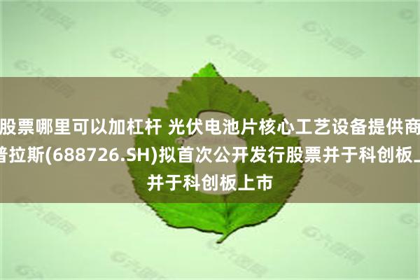 股票哪里可以加杠杆 光伏电池片核心工艺设备提供商拉普拉斯(688726.SH)拟首次公开发行股票并于科创板上市