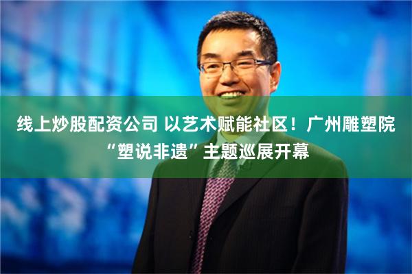 线上炒股配资公司 以艺术赋能社区！广州雕塑院“塑说非遗”主题巡展开幕