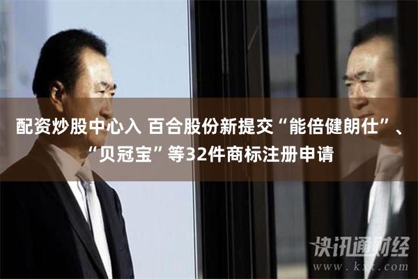 配资炒股中心入 百合股份新提交“能倍健朗仕”、“贝冠宝”等32件商标注册申请