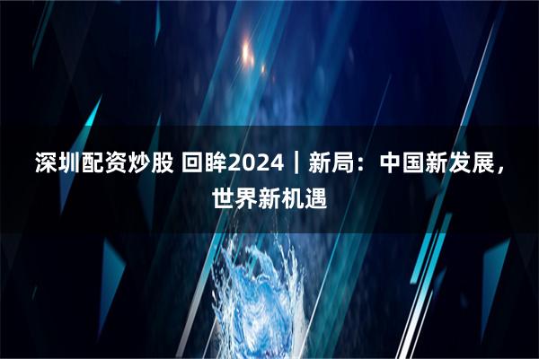 深圳配资炒股 回眸2024｜新局：中国新发展，世界新机遇