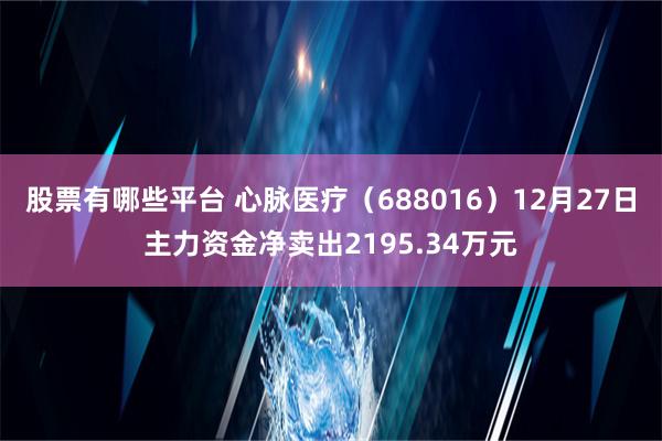 股票有哪些平台 心脉医疗（688016）12月27日主力资金净卖出2195.34万元