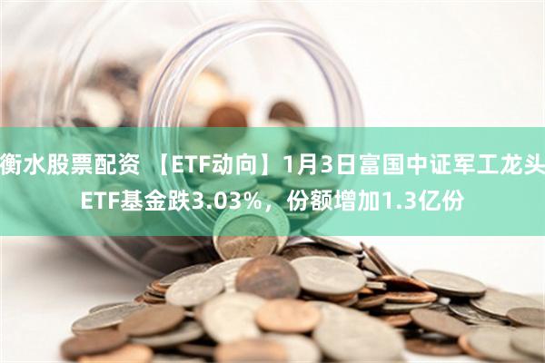 衡水股票配资 【ETF动向】1月3日富国中证军工龙头ETF基金跌3.03%，份额增加1.3亿份