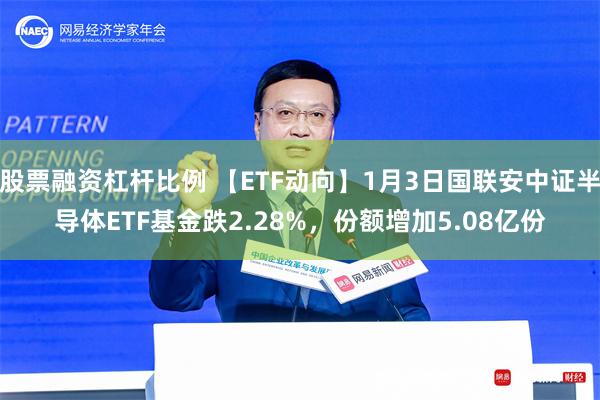 股票融资杠杆比例 【ETF动向】1月3日国联安中证半导体ETF基金跌2.28%，份额增加5.08亿份