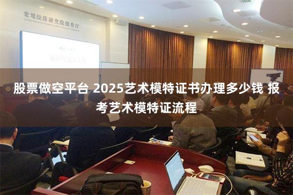 股票做空平台 2025艺术模特证书办理多少钱 报考艺术模特证流程