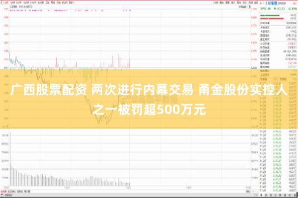 广西股票配资 两次进行内幕交易 甬金股份实控人之一被罚超500万元