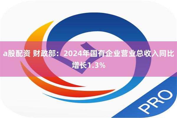 a股配资 财政部：2024年国有企业营业总收入同比增长1.3%