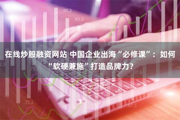 在线炒股融资网站 中国企业出海“必修课”：如何“软硬兼施”打造品牌力？